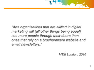 “Arts organisations that are skilled in digital
marketing will (all other things being equal)
see more people through their doors than
ones that rely on a brochureware website and
email newsletters.”

                              MTM London, 2010


                                                  2
 
