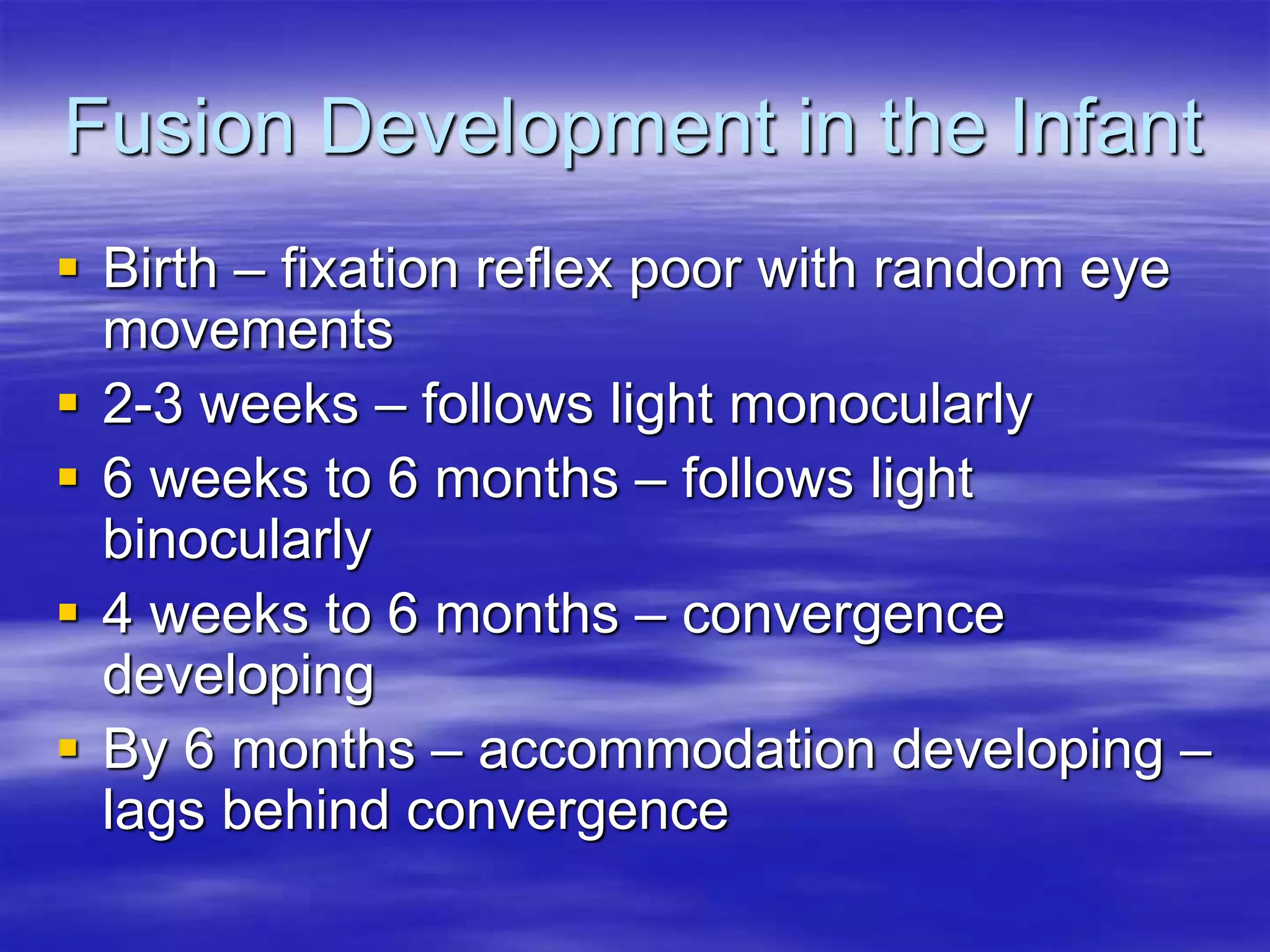Fusion Development in the Infant
 Birth – fixation reflex poor with random eye
movements
 2-3 weeks – follows light monocularly
 6 weeks to 6 months – follows light
binocularly
 4 weeks to 6 months – convergence
developing
 By 6 months – accommodation developing –
lags behind convergence
 