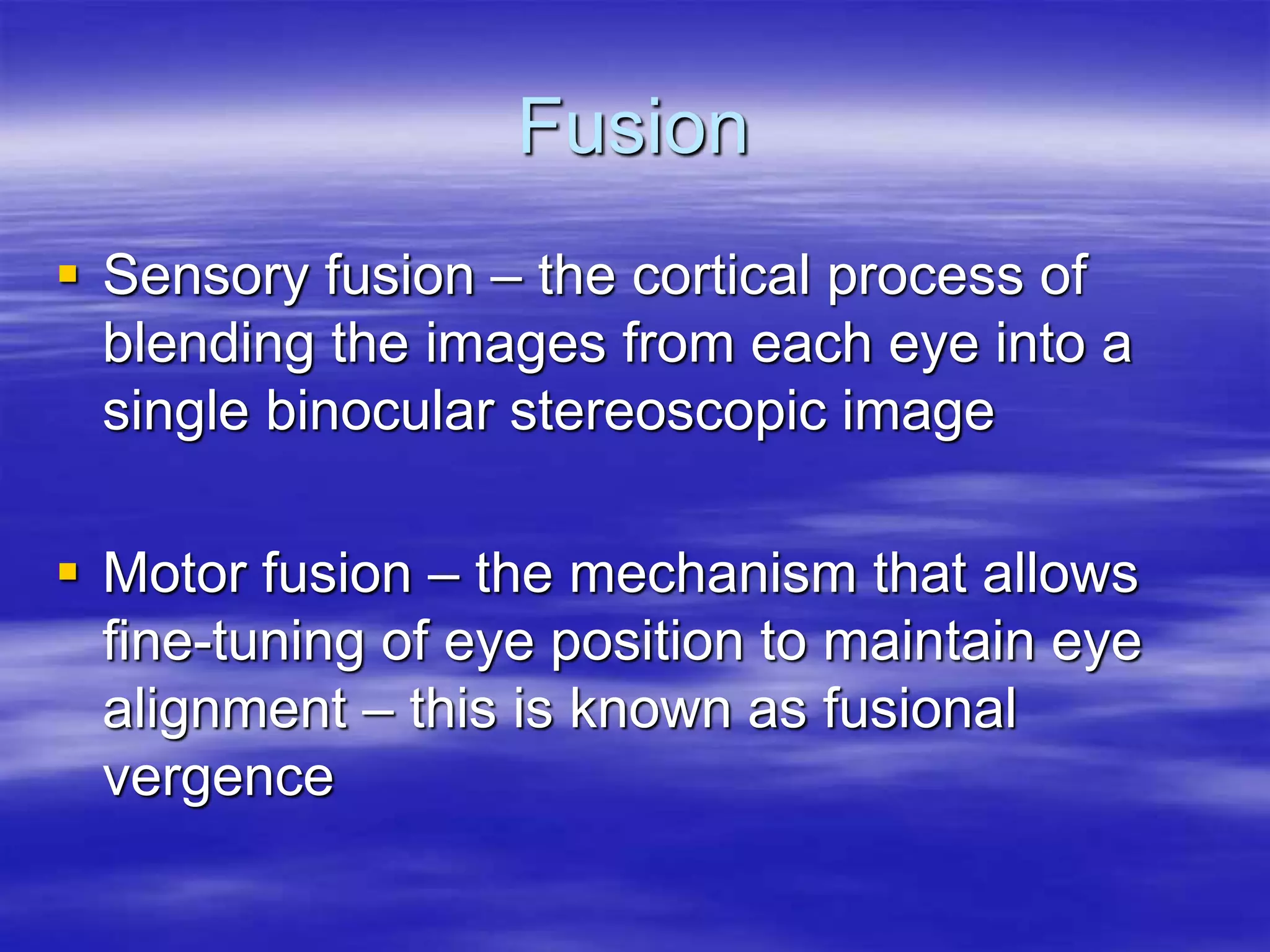 Fusion
 Sensory fusion – the cortical process of
blending the images from each eye into a
single binocular stereoscopic image
 Motor fusion – the mechanism that allows
fine-tuning of eye position to maintain eye
alignment – this is known as fusional
vergence
 