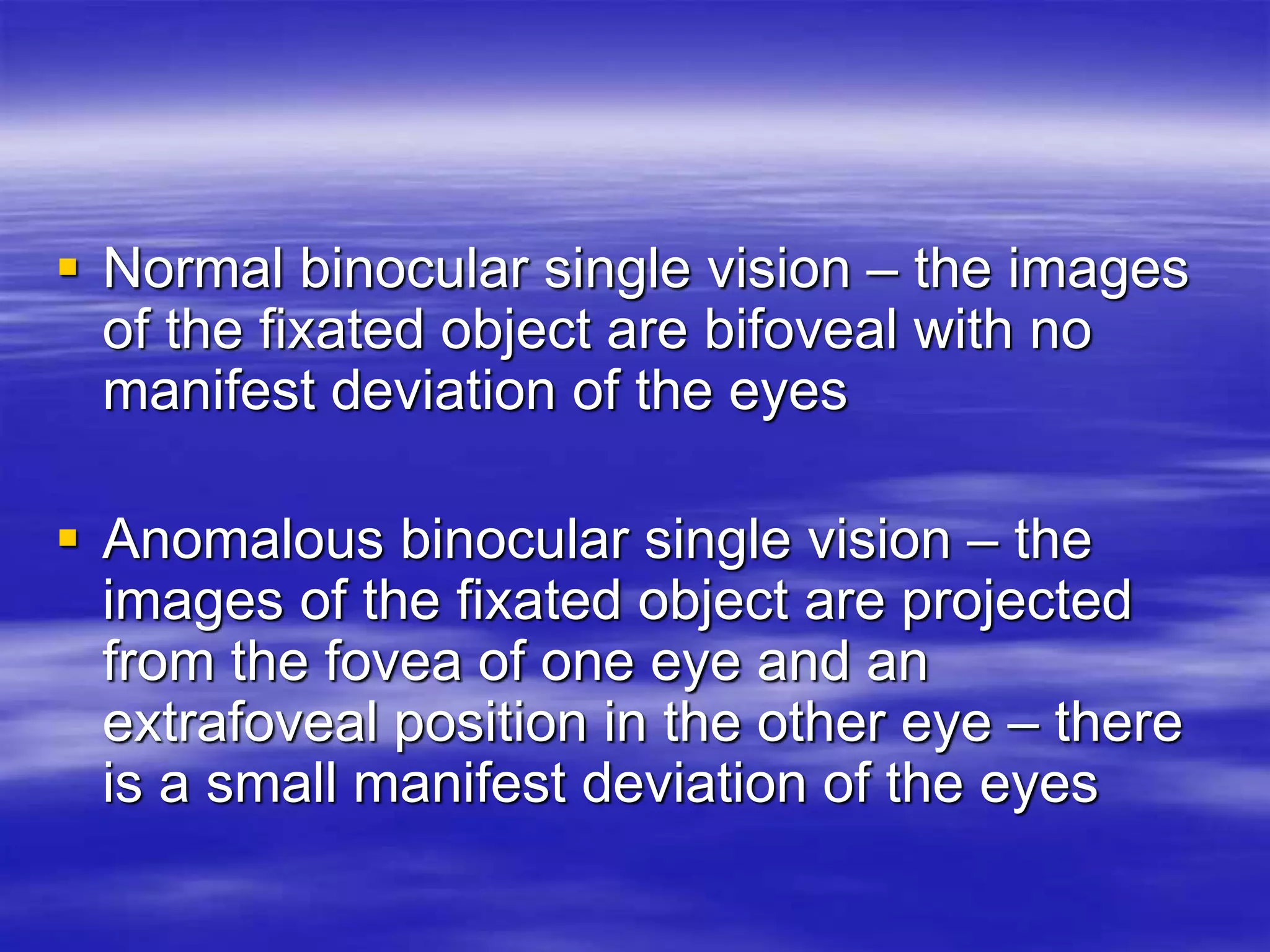  Normal binocular single vision – the images
of the fixated object are bifoveal with no
manifest deviation of the eyes
 Anomalous binocular single vision – the
images of the fixated object are projected
from the fovea of one eye and an
extrafoveal position in the other eye – there
is a small manifest deviation of the eyes
 