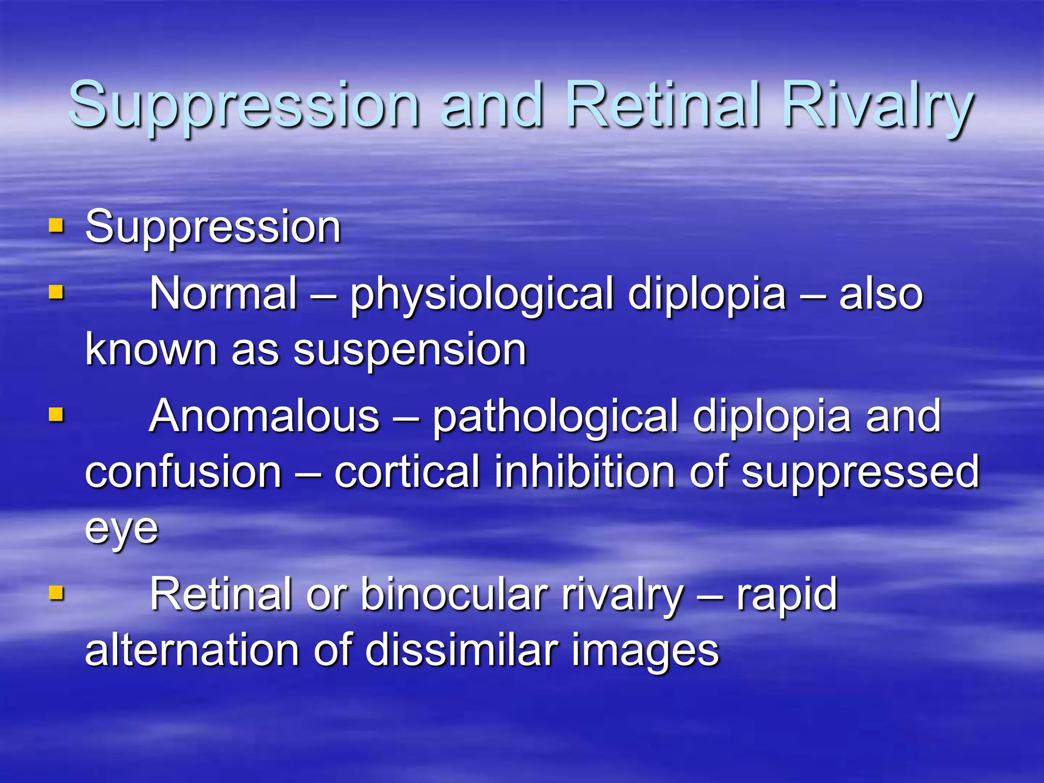 Suppression and Retinal Rivalry
 Suppression
 Normal – physiological diplopia – also
known as suspension
 Anomalous – pathological diplopia and
confusion – cortical inhibition of suppressed
eye
 Retinal or binocular rivalry – rapid
alternation of dissimilar images
 