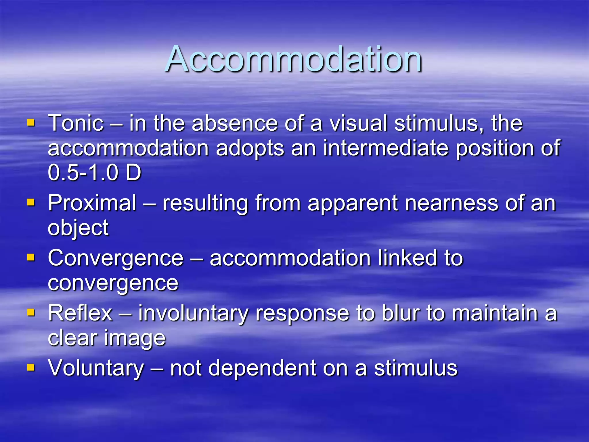 Accommodation
 Tonic – in the absence of a visual stimulus, the
accommodation adopts an intermediate position of
0.5-1.0 D
 Proximal – resulting from apparent nearness of an
object
 Convergence – accommodation linked to
convergence
 Reflex – involuntary response to blur to maintain a
clear image
 Voluntary – not dependent on a stimulus
 