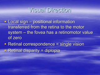 Visual Direction
 Local sign – positional information
transferred from the retina to the motor
system – the fovea has a retinomotor value
of zero
 Retinal correspondence = single vision
 Retinal disparity = diplopia
 
