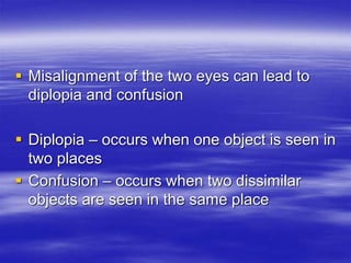  Misalignment of the two eyes can lead to
diplopia and confusion
 Diplopia – occurs when one object is seen in
two places
 Confusion – occurs when two dissimilar
objects are seen in the same place
 