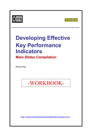 http://totallyunrelatedrandomanddebatable
.blogspot.com/
Developing Effective
Key Performance
Indicators
Main Slides Compilation
Kenny Ong
-WORKBOOK-
http://totallyunrelatedrandomanddebatable.blogspot.com
 