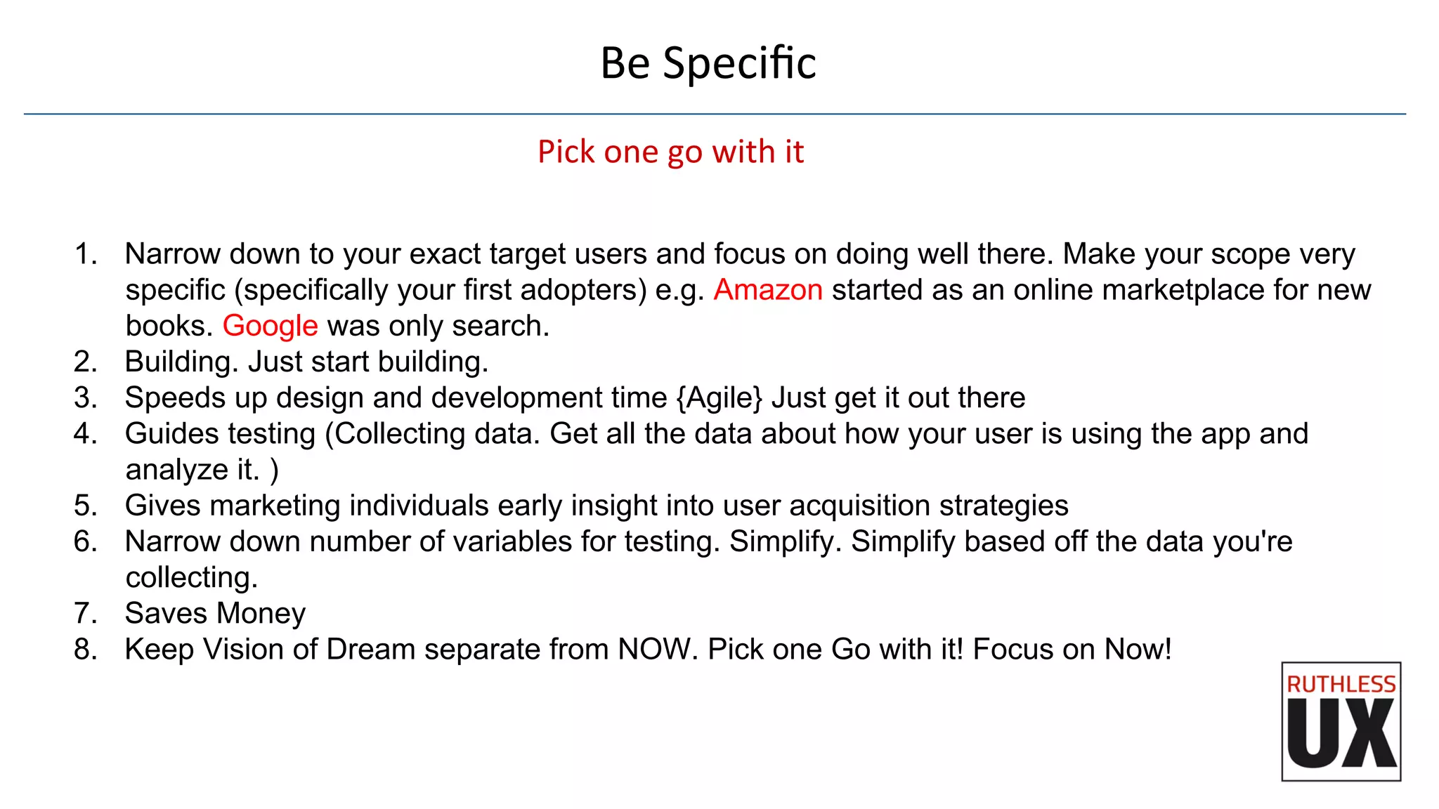 Be	
  Speciﬁc	
  
Pick	
  one	
  go	
  with	
  it	
  
1.  Narrow down to your exact target users and focus on doing well there. Make your scope very
specific (specifically your first adopters) e.g. Amazon started as an online marketplace for new
books. Google was only search.
2.  Building. Just start building.
3.  Speeds up design and development time {Agile} Just get it out there
4.  Guides testing (Collecting data. Get all the data about how your user is using the app and
analyze it. )
5.  Gives marketing individuals early insight into user acquisition strategies
6.  Narrow down number of variables for testing. Simplify. Simplify based off the data you're
collecting.
7.  Saves Money
8.  Keep Vision of Dream separate from NOW. Pick one Go with it! Focus on Now!
 