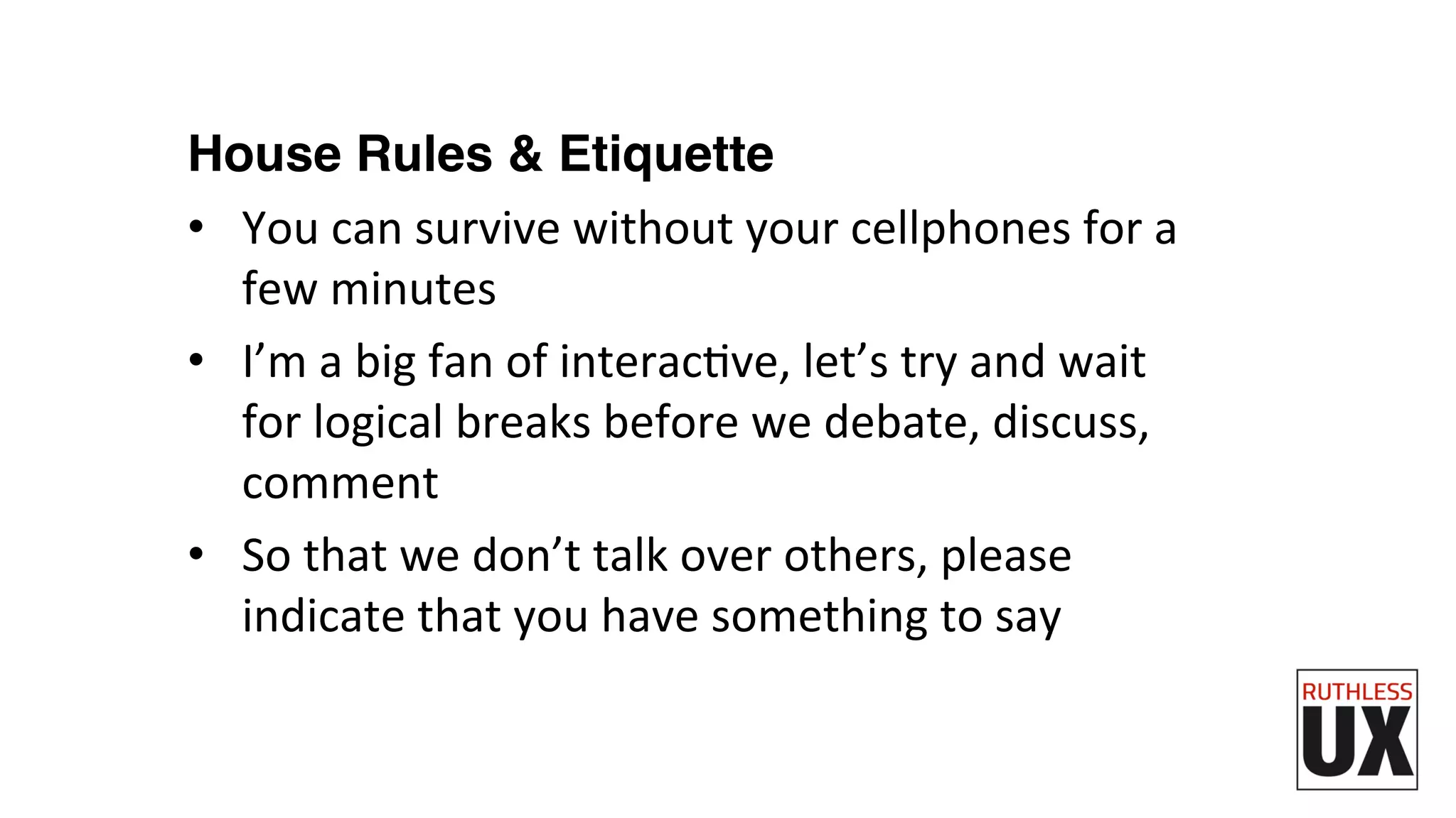 House Rules & Etiquette
•  You	
  can	
  survive	
  without	
  your	
  cellphones	
  for	
  a	
  
few	
  minutes	
  
•  I’m	
  a	
  big	
  fan	
  of	
  interacFve,	
  let’s	
  try	
  and	
  wait	
  
for	
  logical	
  breaks	
  before	
  we	
  debate,	
  discuss,	
  
comment	
  
•  So	
  that	
  we	
  don’t	
  talk	
  over	
  others,	
  please	
  
indicate	
  that	
  you	
  have	
  something	
  to	
  say	
  
 