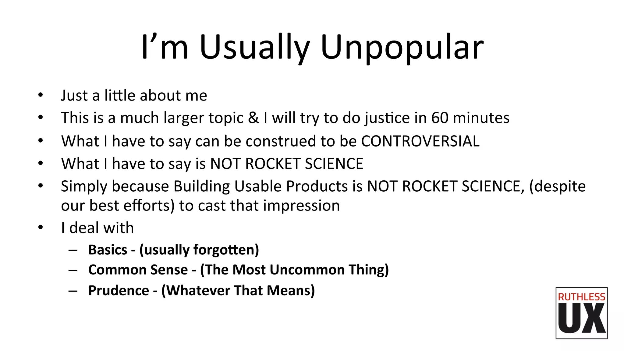 I’m	
  Usually	
  Unpopular	
  
•  Just	
  a	
  li7le	
  about	
  me	
  
•  This	
  is	
  a	
  much	
  larger	
  topic	
  &	
  I	
  will	
  try	
  to	
  do	
  jusFce	
  in	
  60	
  minutes	
  
•  What	
  I	
  have	
  to	
  say	
  can	
  be	
  construed	
  to	
  be	
  CONTROVERSIAL	
  
•  What	
  I	
  have	
  to	
  say	
  is	
  NOT	
  ROCKET	
  SCIENCE	
  
•  Simply	
  because	
  Building	
  Usable	
  Products	
  is	
  NOT	
  ROCKET	
  SCIENCE,	
  (despite	
  
our	
  best	
  eﬀorts)	
  to	
  cast	
  that	
  impression	
  
•  I	
  deal	
  with	
  
–  Basics	
  -­‐	
  (usually	
  forgo9en)	
  
–  Common	
  Sense	
  -­‐	
  (The	
  Most	
  Uncommon	
  Thing)	
  
–  Prudence	
  -­‐	
  (Whatever	
  That	
  Means)	
  
 