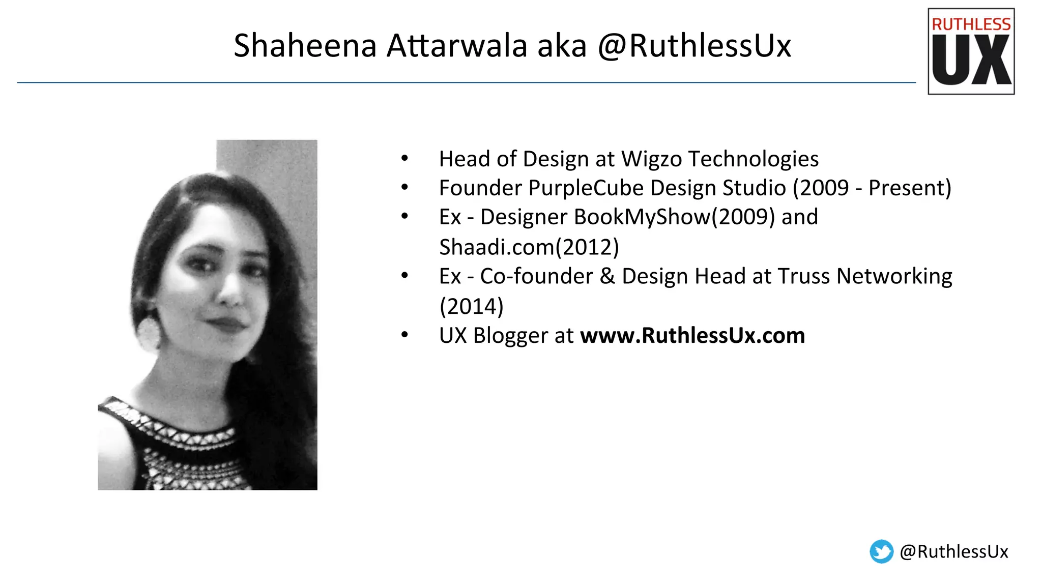 Shaheena	
  A7arwala	
  aka	
  @RuthlessUx	
  
•  Head	
  of	
  Design	
  at	
  Wigzo	
  Technologies	
  
•  Founder	
  PurpleCube	
  Design	
  Studio	
  (2009	
  -­‐	
  Present)	
  
•  Ex	
  -­‐	
  Designer	
  BookMyShow(2009)	
  and	
  
Shaadi.com(2012)	
  
•  Ex	
  -­‐	
  Co-­‐founder	
  &	
  Design	
  Head	
  at	
  Truss	
  Networking	
  
(2014)	
  
•  UX	
  Blogger	
  at	
  www.RuthlessUx.com	
  
	
  
@RuthlessUx	
  
 