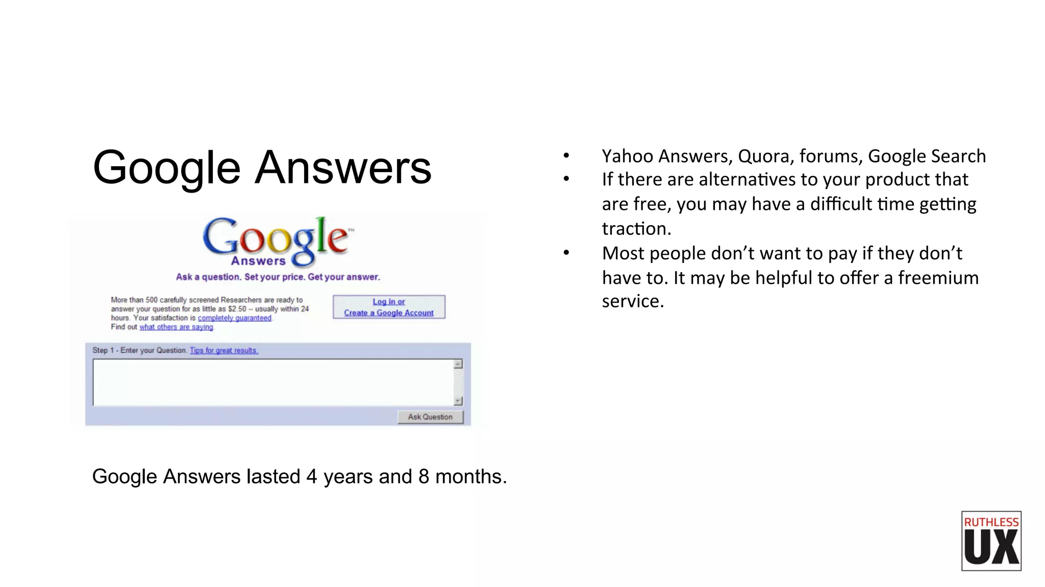 •  Yahoo	
  Answers,	
  Quora,	
  forums,	
  Google	
  Search	
  
•  If	
  there	
  are	
  alternaFves	
  to	
  your	
  product	
  that	
  
are	
  free,	
  you	
  may	
  have	
  a	
  diﬃcult	
  Fme	
  geung	
  
tracFon.	
  
•  Most	
  people	
  don’t	
  want	
  to	
  pay	
  if	
  they	
  don’t	
  
have	
  to.	
  It	
  may	
  be	
  helpful	
  to	
  oﬀer	
  a	
  freemium	
  
service.	
  
Google Answers lasted 4 years and 8 months.
Google Answers
 