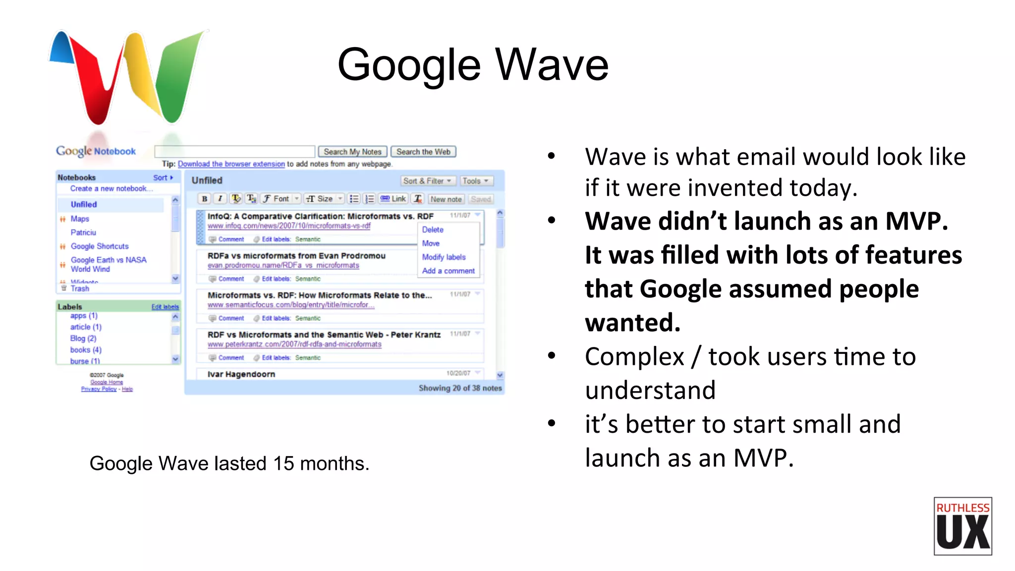 •  Wave	
  is	
  what	
  email	
  would	
  look	
  like	
  
if	
  it	
  were	
  invented	
  today.	
  
•  Wave	
  didn’t	
  launch	
  as	
  an	
  MVP.	
  
It	
  was	
  ﬁlled	
  with	
  lots	
  of	
  features	
  
that	
  Google	
  assumed	
  people	
  
wanted.	
  	
  
•  Complex	
  /	
  took	
  users	
  Fme	
  to	
  
understand	
  
•  it’s	
  be7er	
  to	
  start	
  small	
  and	
  
launch	
  as	
  an	
  MVP.	
  	
  Google Wave lasted 15 months.
Google Wave
 