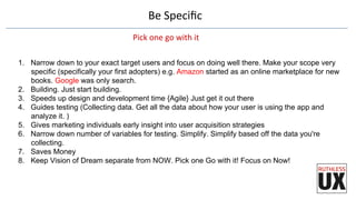 Be	
  Speciﬁc	
  
Pick	
  one	
  go	
  with	
  it	
  
1.  Narrow down to your exact target users and focus on doing well there. Make your scope very
specific (specifically your first adopters) e.g. Amazon started as an online marketplace for new
books. Google was only search.
2.  Building. Just start building.
3.  Speeds up design and development time {Agile} Just get it out there
4.  Guides testing (Collecting data. Get all the data about how your user is using the app and
analyze it. )
5.  Gives marketing individuals early insight into user acquisition strategies
6.  Narrow down number of variables for testing. Simplify. Simplify based off the data you're
collecting.
7.  Saves Money
8.  Keep Vision of Dream separate from NOW. Pick one Go with it! Focus on Now!
 