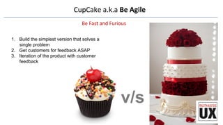 CupCake	
  a.k.a	
  Be	
  Agile	
  
Be	
  Fast	
  and	
  Furious	
  
1.  Build the simplest version that solves a
single problem
2.  Get customers for feedback ASAP 
3.  Iteration of the product with customer
feedback
v/s
 