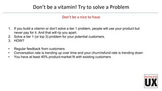 Don’t	
  be	
  a	
  vitamin!	
  Try	
  to	
  solve	
  a	
  Problem	
  
Don’t	
  be	
  a	
  nice	
  to	
  have	
  
1.  If you build a vitamin or don’t solve a tier 1 problem, people will use your product but
never pay for it. And that will rip you apart.
2.  Solve a tier 1 (or top 3) problem for your potential customers.
3.  HOW?
•  Regular feedback from customers
•  Conversation rate is trending up over time and your churn/refund rate is trending down
•  You have at least 40% product-market fit with existing customers
 