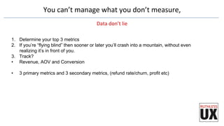 You	
  can’t	
  manage	
  what	
  you	
  don’t	
  measure,	
  	
  
Data	
  don’t	
  lie	
  
1.  Determine your top 3 metrics
2.  If you’re “flying blind” then sooner or later you’ll crash into a mountain, without even
realizing it’s in front of you.
3.  Track?
•  Revenue, AOV and Conversion
•  3 primary metrics and 3 secondary metrics, (refund rate/churn, profit etc)
 