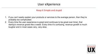 User	
  eXperience	
  
Keep	
  It	
  Simple	
  and	
  stupid	
  
1.  If you can’t easily explain your products or services to the average person, then they’re
probably too complicated.
2.  Every time the user experience is great (and continues to be great over time), that
startup’s revenue grows like a weed. Every time it’s confusing, revenue growth is much
tougher and in most cases very, very slow.
 
