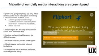 Majority	
  of	
  our	
  daily	
  media	
  interacFons	
  are	
  screen	
  based	
  
Flipkart is not going completely app-only. It has
reintroduced a mobile web option - something
it had discontinued in March. 2015
●  Amazon quickly took advantage.
Thanked consumers for making it the
most visited ecommerce site in India.
●  Billion Day sale
1. Browsing on the desktop is much more
easier than on mobile app
2. Sorting and applying filters may be
difficult on app
3. No more choices, you are just trapped
4. Mobile device and mobile internet
limitations
5. Competitors are on Multiple platforms,
user may switch easily
 