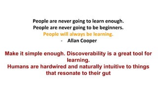 People	
  are	
  never	
  going	
  to	
  learn	
  enough.	
  	
  
People	
  are	
  never	
  going	
  to	
  be	
  beginners.	
  	
  
People	
  will	
  always	
  be	
  learning.	
  
-­‐  Allan	
  Cooper	
  	
  
Make it simple enough. Discoverability is a great tool for
learning.
Humans are hardwired and naturally intuitive to things
that resonate to their gut
 