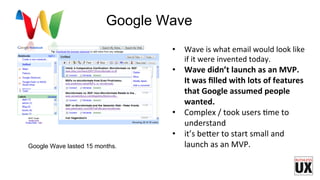 •  Wave	
  is	
  what	
  email	
  would	
  look	
  like	
  
if	
  it	
  were	
  invented	
  today.	
  
•  Wave	
  didn’t	
  launch	
  as	
  an	
  MVP.	
  
It	
  was	
  ﬁlled	
  with	
  lots	
  of	
  features	
  
that	
  Google	
  assumed	
  people	
  
wanted.	
  	
  
•  Complex	
  /	
  took	
  users	
  Fme	
  to	
  
understand	
  
•  it’s	
  be7er	
  to	
  start	
  small	
  and	
  
launch	
  as	
  an	
  MVP.	
  	
  Google Wave lasted 15 months.
Google Wave
 