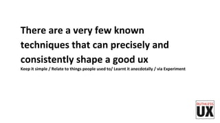There	
  are	
  a	
  very	
  few	
  known	
  
techniques	
  that	
  can	
  precisely	
  and	
  
consistently	
  shape	
  a	
  good	
  ux	
  
Keep	
  it	
  simple	
  /	
  Relate	
  to	
  things	
  people	
  used	
  to/	
  Learnt	
  it	
  anecdotally	
  /	
  via	
  Experiment	
  	
  	
  
 