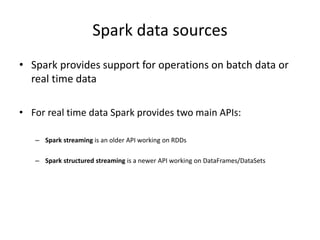 Spark data sources
• Spark provides support for operations on batch data or
real time data
• For real time data Spark provides two main APIs:
– Spark streaming is an older API working on RDDs
– Spark structured streaming is a newer API working on DataFrames/DataSets
 