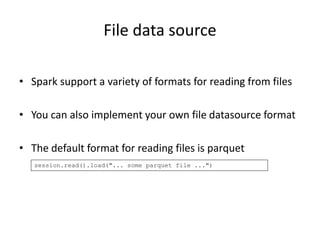 File data source
• Spark support a variety of formats for reading from files
• You can also implement your own file datasource format
• The default format for reading files is parquet
session.read().load("... some parquet file ...")
 
