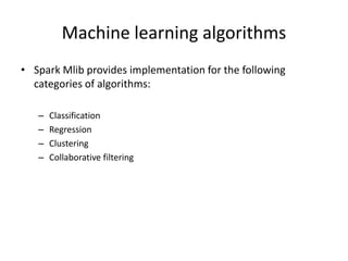 Machine learning algorithms
• Spark Mlib provides implementation for the following
categories of algorithms:
– Classification
– Regression
– Clustering
– Collaborative filtering
 