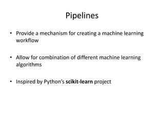 Pipelines
• Provide a mechanism for creating a machine learning
workflow
• Allow for combination of different machine learning
algorithms
• Inspired by Python’s scikit-learn project
 