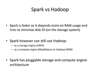 Spark vs Hadoop
• Spark is faster as it depends more on RAM usage and
tries to minimize disk IO (on the storage system)
• Spark however can still use Hadoop:
– as a storage engine (HDFS)
– as a compute engine (MapReduce or Hadoop YARN)
• Spark has pluggable storage and compute engine
architecture
 