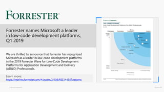 © Microsoft Corporation Dynamics 365
We are thrilled to announce that Forrester has recognized
Microsoft as a leader in low-code development platforms
in the 2019 Forrester Wave for Low-Code Development
Platforms for Application Development and Delivery
(AD&D) Professionals.
Learn more:
https://reprints.forrester.com/#/assets/2/108/RES144387/reports
Forrester names Microsoft a leader
in low-code development platforms,
Q1 2019
 