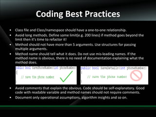 16
• Class file and Class/namespace should have a one-to-one relationship.
• Avoid long methods. Define some limit(e.g. 200 lines) if method goes beyond the
limit then it’s time to refactor it!
• Method should not have more than 5 arguments. Use structures for passing
multiple arguments.
• Method name should tell what it does. Do not use mis-leading names. If the
method name is obvious, there is no need of documentation explaining what the
method does.
• Avoid comments that explain the obvious. Code should be self-explanatory. Good
code with readable variable and method names should not require comments.
• Document only operational assumptions, algorithm insights and so on.
Coding Best Practices
 