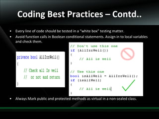 23
Coding Best Practices – Contd..
• Every line of code should be tested in a “white box” testing matter.
• Avoid function calls in Boolean conditional statements. Assign in to local variables
and check them.
• Always Mark public and protected methods as virtual in a non-sealed class.
 
