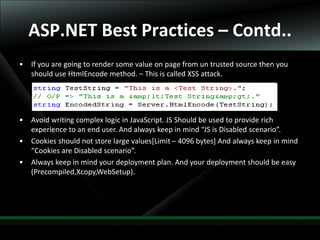 31
ASP.NET Best Practices – Contd..
• If you are going to render some value on page from un trusted source then you
should use HtmlEncode method. – This is called XSS attack.
• Avoid writing complex logic in JavaScript. JS Should be used to provide rich
experience to an end user. And always keep in mind “JS is Disabled scenario”.
• Cookies should not store large values[Limit – 4096 bytes] And always keep in mind
“Cookies are Disabled scenario”.
• Always keep in mind your deployment plan. And your deployment should be easy
(Precompiled,Xcopy,WebSetup).
 