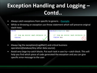33
Exception Handling and Logging –
Contd..
• Always catch exceptions from specific to generic. - Example
• While re throwing an exception use throw statement which will preserve original
stack trace.
• Always log the exceptions[Log4Net!] and critical business
operations[Database/Any other data source].
• Avoid very large try-catch blocks. Put each task in one try—catch block. This will
help you find which piece of code generated the exception and you can give
specific error message to the user.
 