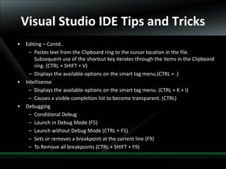 35
Visual Studio IDE Tips and Tricks
• Editing – Contd..
– Pastes text from the Clipboard ring to the cursor location in the file.
Subsequent use of the shortcut key iterates through the items in the Clipboard
ring. (CTRL + SHIFT + V)
– Displays the available options on the smart tag menu.(CTRL + .)
• Intellisense
– Displays the available options on the smart tag menu. (CTRL + K + I)
– Causes a visible completion list to become transparent. (CTRL)
• Debugging
– Conditional Debug
– Launch in Debug Mode (F5)
– Launch without Debug Mode (CTRL + F5)
– Sets or removes a breakpoint at the current line (F9)
– To Remove all breakpoints (CTRL + SHIFT + F9)
 