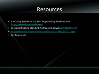 42
Resources
• C# Coding Standards and Best Programming Practices from
http://www.dotnetspider.com
• IDesign C# Coding Standard 2.32 By Juval Lowy(www.idesign.net)
• http://msdn.microsoft.com/en-us/library/xzf533w0(VS.71).aspx
• My Experience
 
