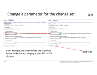 63©	Copyright	IBM	Corporation	2017.	Technical University/Symposia materials may not be reproduced in whole or in part
without the prior written permission of IBM.©	Copyright	IBM	Corporation	2017.		Materials may not be reproduced in whole or in
part without the prior written permission of IBM.
Change	a	parameter	for	the	change	set
Next	slideIn	this	example,	we	simply	edited	the	Maximum	
receive	buffer	value,	changing	it	from	333	to	577	
kilobytes
63
 