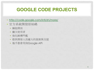 GOOGLE CODE PROJECTS

• http://code.google.com/intl/zh/more/
• 官方系統開發原始碼
  •   擁抱開放
  •   擴大使用者
  •   強化跳槽門檻
  •   提供開發人員龐大的資源與支援
  •   幾乎都會用到Google API




                                         6
 