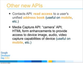 Developer
Day
Google
2010
Other new APIs
• Contacts API: read access to a user's
unified address book (useful on mobile,
etc.)
• Media Capture API: “camera” API;
HTML form enhancements to provide
access to device image, audio, video
capture capabilities of device (useful on
mobile, etc.)
2010年9月27日月曜日
 