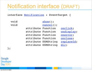Developer
Day
Google
2010
Notification interface (DRAFT)
interface Notification : EventTarget {
void show();
void cancel();
attribute Function onclick;
attribute Function ondisplay;
attribute Function onerror;
attribute Function onclose;
attribute DOMString replaceId;
attribute DOMString dir;
};
2010年9月27日月曜日
 