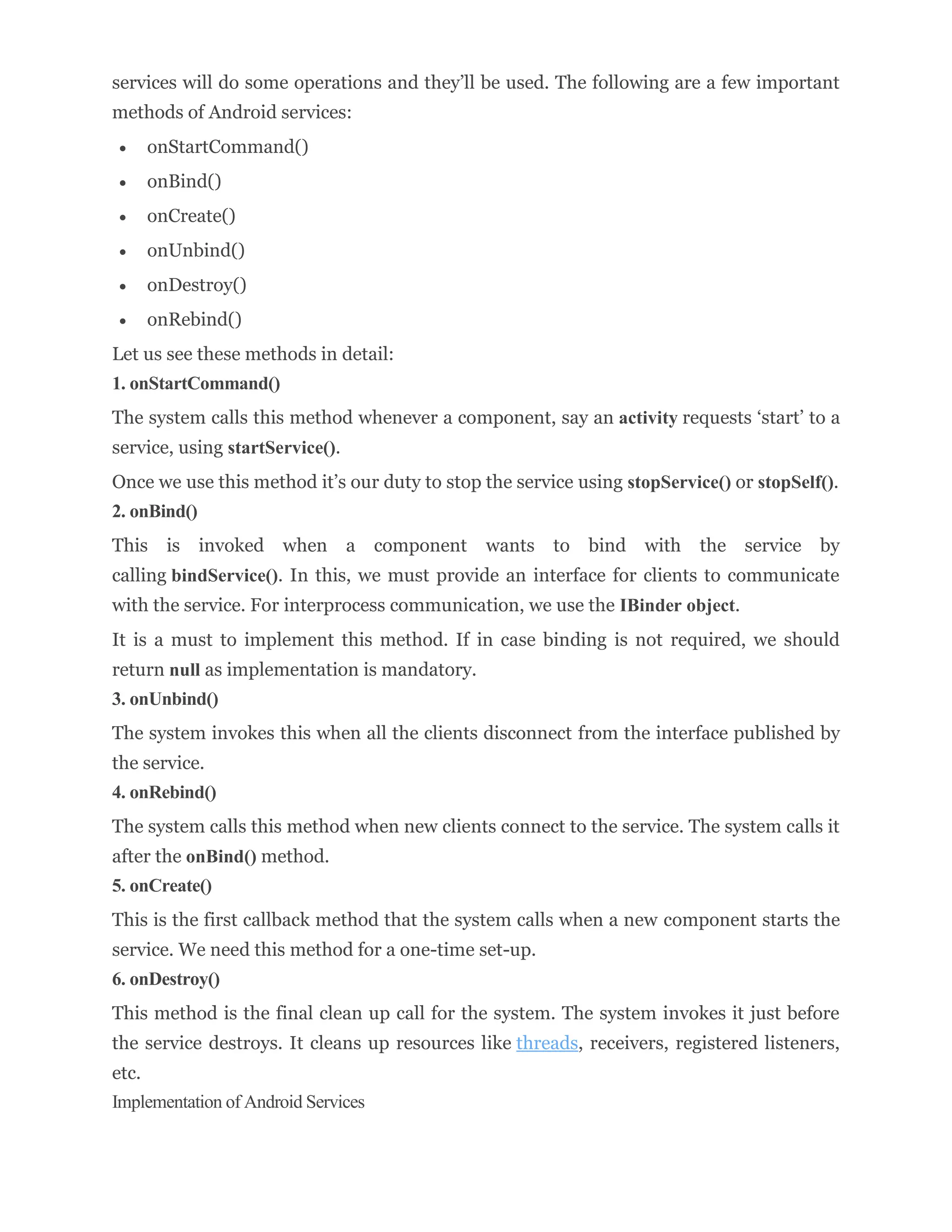 services will do some operations and they’ll be used. The following are a few important
methods of Android services:
 onStartCommand()
 onBind()
 onCreate()
 onUnbind()
 onDestroy()
 onRebind()
Let us see these methods in detail:
1. onStartCommand()
The system calls this method whenever a component, say an activity requests ‘start’ to a
service, using startService().
Once we use this method it’s our duty to stop the service using stopService() or stopSelf().
2. onBind()
This is invoked when a component wants to bind with the service by
calling bindService(). In this, we must provide an interface for clients to communicate
with the service. For interprocess communication, we use the IBinder object.
It is a must to implement this method. If in case binding is not required, we should
return null as implementation is mandatory.
3. onUnbind()
The system invokes this when all the clients disconnect from the interface published by
the service.
4. onRebind()
The system calls this method when new clients connect to the service. The system calls it
after the onBind() method.
5. onCreate()
This is the first callback method that the system calls when a new component starts the
service. We need this method for a one-time set-up.
6. onDestroy()
This method is the final clean up call for the system. The system invokes it just before
the service destroys. It cleans up resources like threads, receivers, registered listeners,
etc.
Implementation of Android Services
 