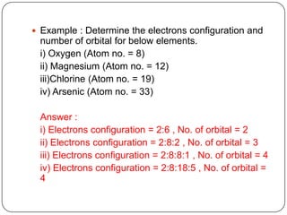  Example : Determine the electrons configuration and
 number of orbital for below elements.
 i) Oxygen (Atom no. = 8)
 ii) Magnesium (Atom no. = 12)
 iii)Chlorine (Atom no. = 19)
 iv) Arsenic (Atom no. = 33)

 Answer :
 i) Electrons configuration = 2:6 , No. of orbital = 2
 ii) Electrons configuration = 2:8:2 , No. of orbital = 3
 iii) Electrons configuration = 2:8:8:1 , No. of orbital = 4
 iv) Electrons configuration = 2:8:18:5 , No. of orbital =
 4
 