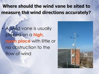 Where should the wind vane be sited to
measure the wind directions accurately?


• A wind vane is usually
  placed on a high,
  open place with little or
  no obstruction to the
  flow of wind
 