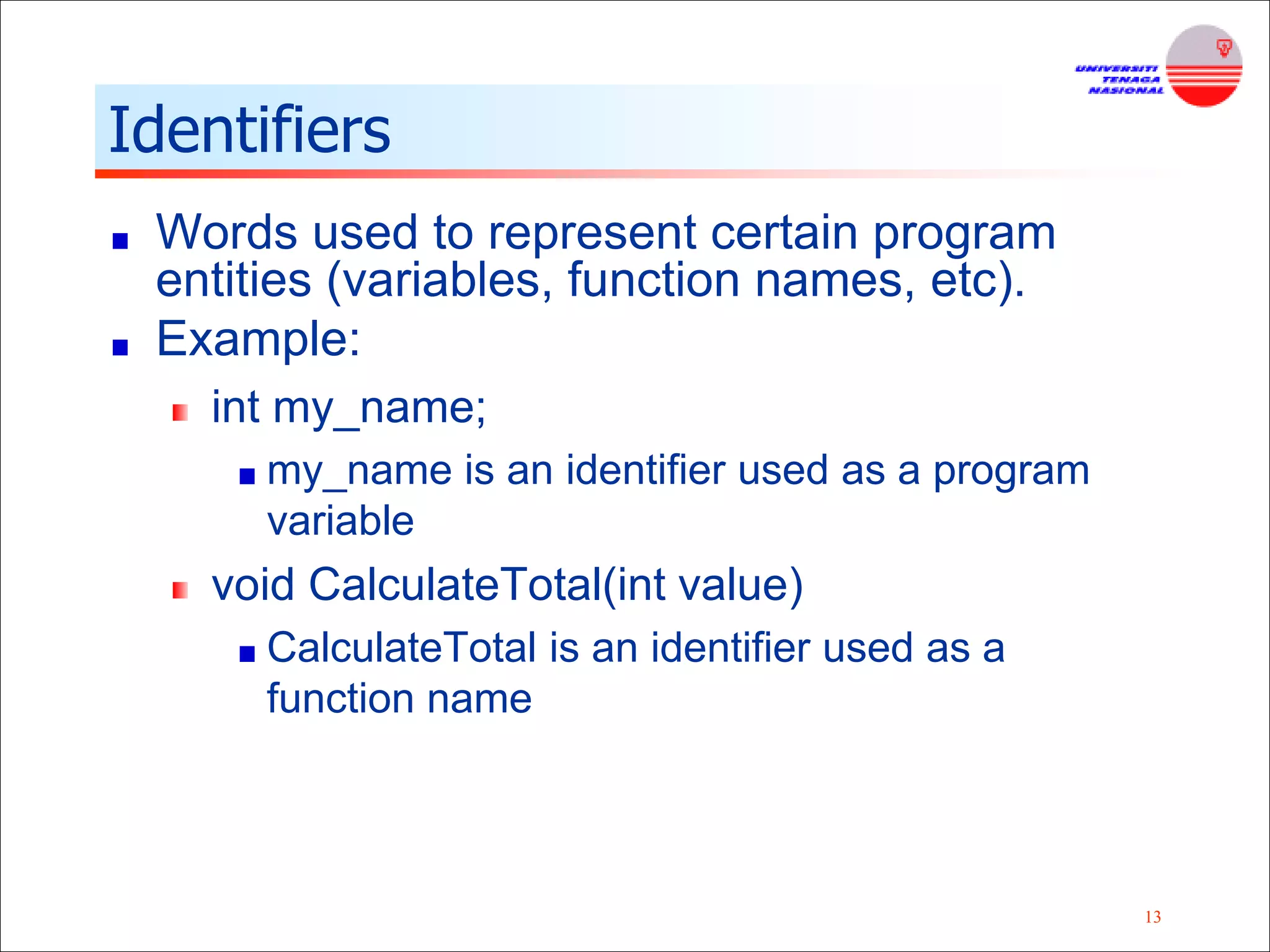 13
Identifiers
Words used to represent certain program
entities (variables, function names, etc).
Example:
int my_name;
my_name is an identifier used as a program
variable
void CalculateTotal(int value)
CalculateTotal is an identifier used as a
function name
 