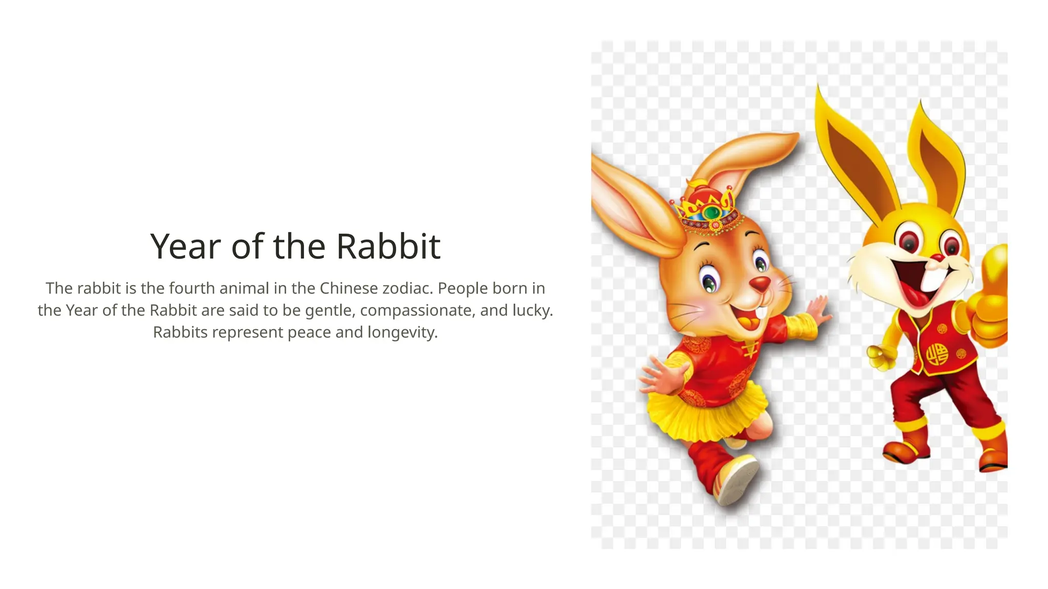 Year of the Rabbit
The rabbit is the fourth animal in the Chinese zodiac. People born in
the Year of the Rabbit are said to be gentle, compassionate, and lucky.
Rabbits represent peace and longevity.
 