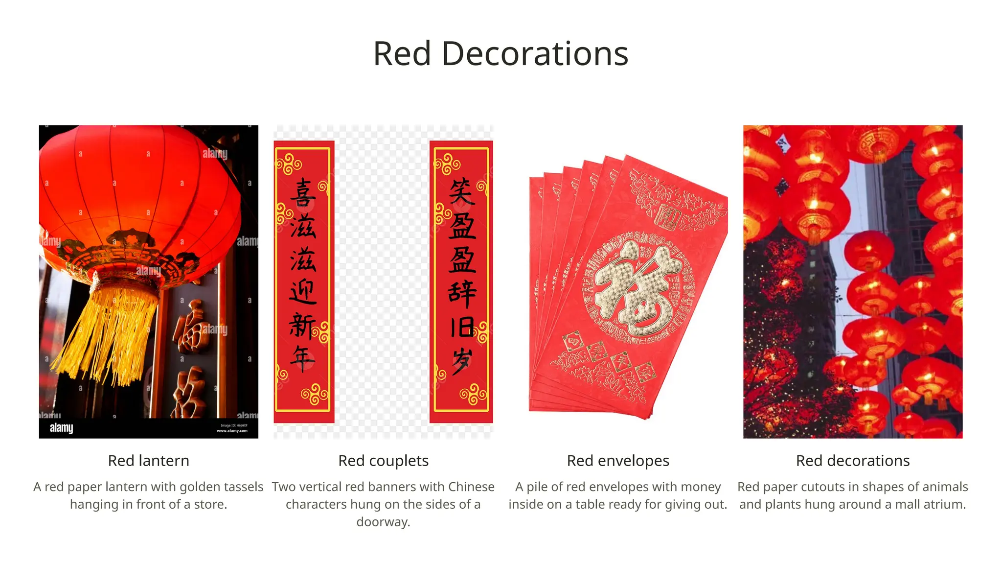 Red Decorations
Red lantern
A red paper lantern with golden tassels
hanging in front of a store.
Red couplets
Two vertical red banners with Chinese
characters hung on the sides of a
doorway.
Red envelopes
A pile of red envelopes with money
inside on a table ready for giving out.
Red decorations
Red paper cutouts in shapes of animals
and plants hung around a mall atrium.
 