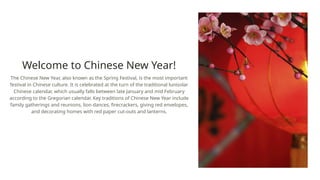 Welcome to Chinese New Year!
The Chinese New Year, also known as the Spring Festival, is the most important
festival in Chinese culture. It is celebrated at the turn of the traditional lunisolar
Chinese calendar, which usually falls between late January and mid February
according to the Gregorian calendar. Key traditions of Chinese New Year include
family gatherings and reunions, lion dances, firecrackers, giving red envelopes,
and decorating homes with red paper cut-outs and lanterns.
 