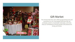Gift Market
This Chinese New Year, we're offering special discounts and
promotions on our most popular gift items like red
envelopes, lanterns, homemade mooncakes, and more.
Shop our Gift Market to find the perfect CNY presents for
family and friends.
 