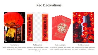 Red Decorations
Red lantern
A red paper lantern with golden tassels
hanging in front of a store.
Red couplets
Two vertical red banners with Chinese
characters hung on the sides of a
doorway.
Red envelopes
A pile of red envelopes with money
inside on a table ready for giving out.
Red decorations
Red paper cutouts in shapes of animals
and plants hung around a mall atrium.
 