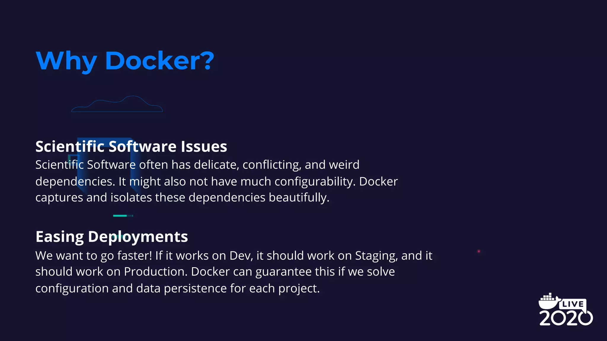 Scientific Software Issues
Scientific Software often has delicate, conflicting, and weird
dependencies. It might also not have much configurability. Docker
captures and isolates these dependencies beautifully.
Easing Deployments
We want to go faster! If it works on Dev, it should work on Staging, and it
should work on Production. Docker can guarantee this if we solve
configuration and data persistence for each project.
Why Docker?
 